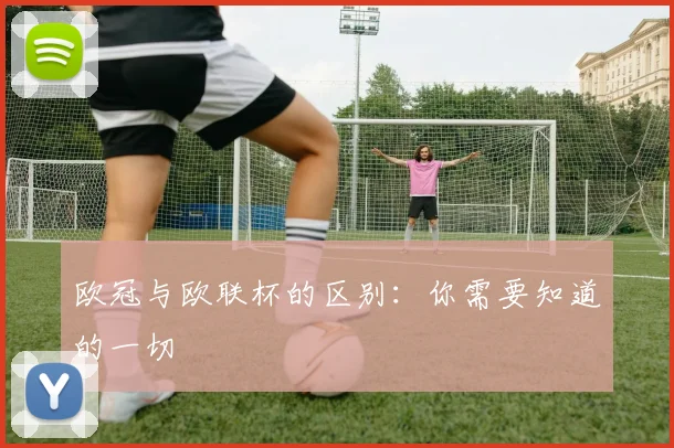 欧冠与欧联杯的区别：你需要知道的一切