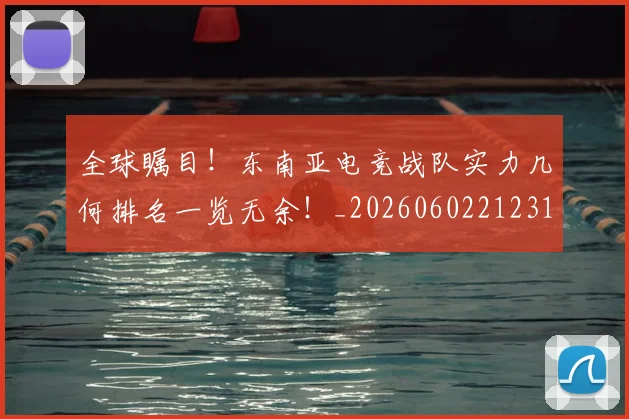 全球瞩目！东南亚电竞战队实力几何排名一览无余！_20260602212310_20260704171344