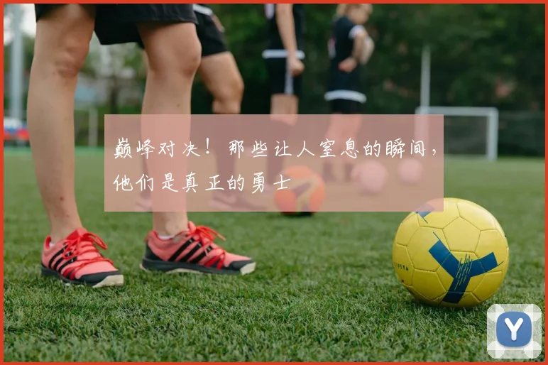 巅峰对决！那些让人窒息的瞬间，他们是真正的勇士