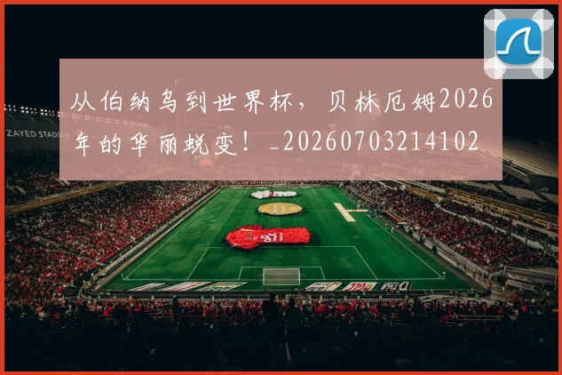 从伯纳乌到世界杯，贝林厄姆2026年的华丽蜕变！_20260703214102