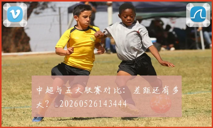 中超与五大联赛对比：差距还有多大？_20260526143444