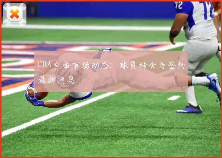 CBA自由市场动态:球员转会与签约最新消息