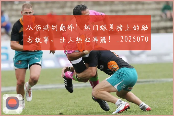 从伤病到巅峰！热门球员榜上的励志故事，让人热血沸腾！_20260703214100