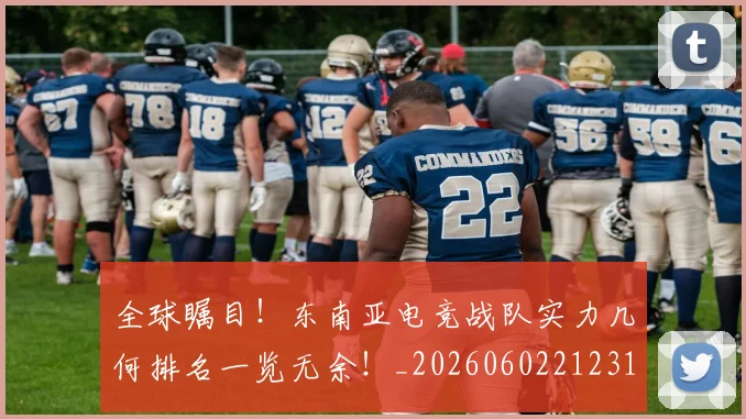 全球瞩目!东南亚电竞战队实力几何排名一览无余!_20260602212310_20260704171344