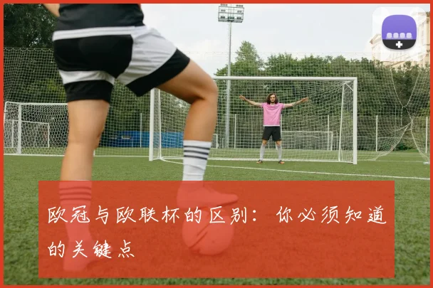 欧冠与欧联杯的区别：你必须知道的关键点
