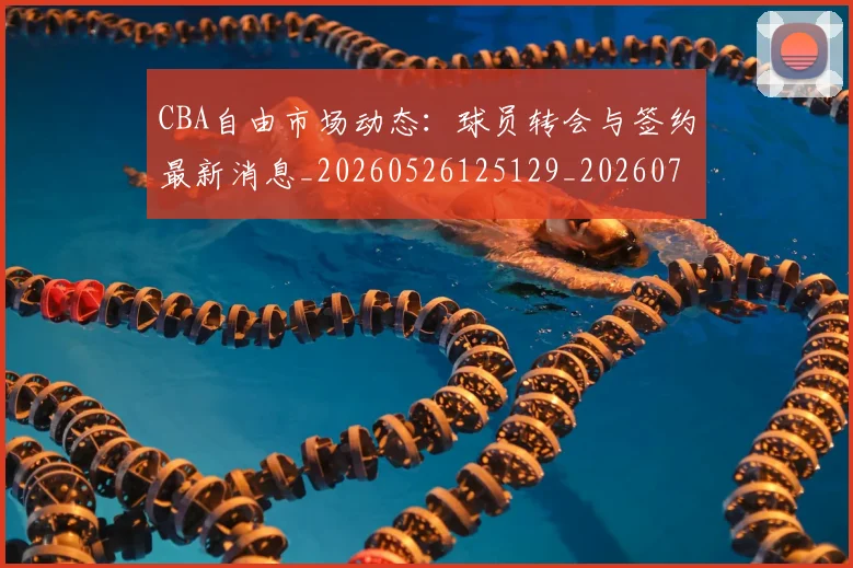CBA自由市场动态:球员转会与签约最新消息_20260526125129_20260702040803